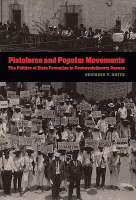 Pistoleros and Popular Movements: The Politics of State Formation in Postrevolutionary Oaxaca - Smith, Benjamin T