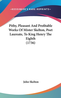 Pithy, Pleasant And Profitable Works Of Mister Skelton, Poet Laureate, To King Henry The Eighth (1736) - Skelton, John, Professor