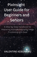 PixInsight User Guide for Beginners and Seniors: A Step-by-Step Handbook for Mastering Astrophotography Image Processing with Ease