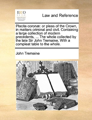 Placita coron: or pleas of the Crown, in matters criminal and civil. Containing a large collection of modern precedents, ... The whole collected by the late Sir John Tremaine, With a compleat table to the whole. - Tremaine, John, Sir