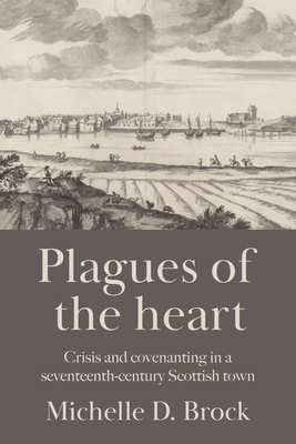 Plagues of the Heart: Crisis and Covenanting in a Seventeenth-Century Scottish Town - Brock, Michelle D