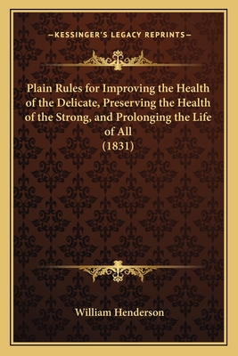 Plain Rules for Improving the Health of the Delicate, Preserving the Health of the Strong, and Prolonging the Life of All - Henderson, William