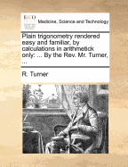 Plain Trigonometry Rendered Easy and Familiar, by Calculations in Arithmetick Only: With Its Application and Use in Ascertaining All Kinds of Heights, Depths, and Distances, in the Heavens, as Well as on the Earth and Seas