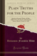 Plain Truths for the People: Speech of Senator Wade, of Ohio, Delivered in the Senate of the United States, March 13 and 15, 1858 (Classic Reprint)