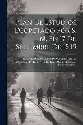 Plan De Estudios Decretado Por S. M. En 17 De Setiembre De 1845: Seguido Del Cuadro General De Asignaturas Para Las Universidades Del Reino, Y De Las Reales Ordenes Expedidas Para Su Ejecucin... - Anonymous