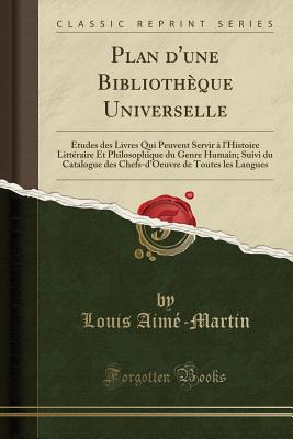 Plan D'Une Bibliotheque Universelle: Etudes Des Livres Qui Peuvent Servir A L'Histoire Litteraire Et Philosophique Du Genre Humain; Suivi Du Catalogue Des Chefs-D'Oeuvre de Toutes Les Langues (Classic Reprint) - Aime-Martin, Louis