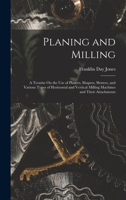 Planing and Milling: A Treatise On the Use of Planers, Shapers, Slotters, and Various Types of Horizontal and Vertical Milling Machines and Their Attachments - Jones, Franklin Day