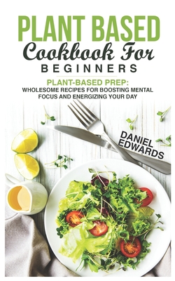 Plant Based Cookbook for Beginners: Plant-Based Prep: Wholesome Recipes for Boosting Mental Focus and Energizing Your Day - Edwards, Daniel