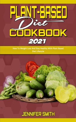 Plant Based Diet Cookbook 2021: How To Weight Loss And Stay Healthy With Plant Based Diet Lifestyle - Smith, Jennifer