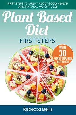 Plant Based Diet First Steps: First Steps to Great Food, Good Health and Natural Weight Loss; With 30 Proven, Simple and Tasty Recipes - Bellis, Rebecca