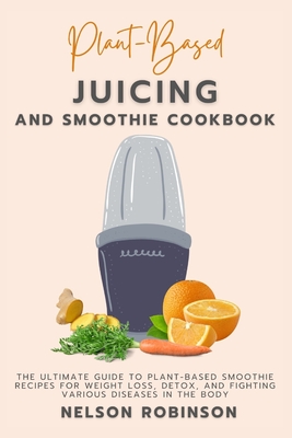 Plant-Based Juicing and Smoothie Cookbook: The Ultimate Guide to Plant-Based Smoothie Recipes for Weight Loss, Detox, and Fighting Various Diseases in the Body - Robinson, Nelson