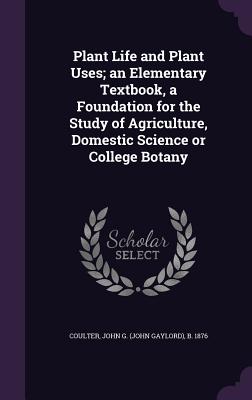 Plant Life and Plant Uses; an Elementary Textbook, a Foundation for the Study of Agriculture, Domestic Science or College Botany - Coulter, John G B 1876