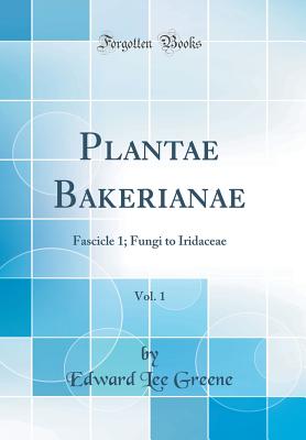 Plantae Bakerianae, Vol. 1: Fascicle 1; Fungi to Iridaceae (Classic Reprint) - Greene, Edward Lee