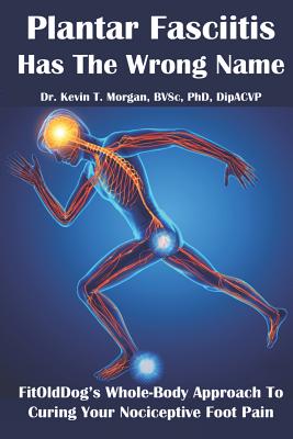 Plantar Fasciitis Has The Wrong Name: FitOldDog's Whole-Body Approach To Curing Your Nociceptive Foot Pain - Morgan, Kevin Thomas