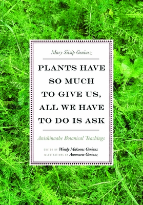 Plants Have So Much to Give Us, All We Have to Do Is Ask: Anishinaabe Botanical Teachings - Geniusz, Mary Siisip, and Geniusz, Wendy Makoons (Editor)
