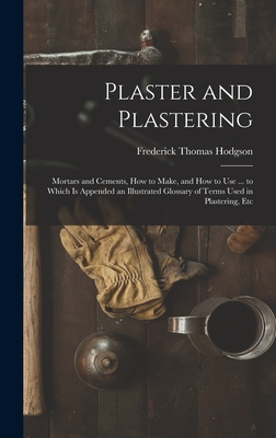 Plaster and Plastering: Mortars and Cements, How to Make, and How to Use ... to Which Is Appended an Illustrated Glossary of Terms Used in Plastering, Etc - Hodgson, Frederick Thomas