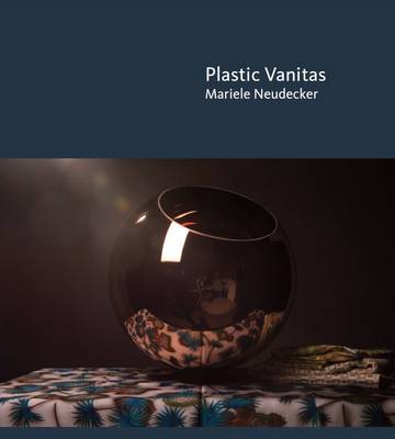 Plastic Vanitas: Mariele Neudecker - Neudecker, Mariele, and Grootenboer, Hanneke, and Sharp, Alice