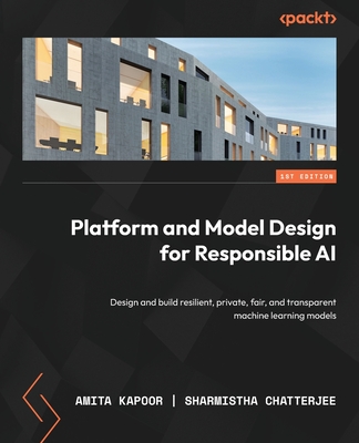 Platform and Model Design for Responsible AI: Design and build resilient, private, fair, and transparent machine learning models - Kapoor, Amita, and Chatterjee, Sharmistha