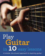 Play Guitar in 10 Easy Lessons: A Simple, Structured Approach to Learning Guitar