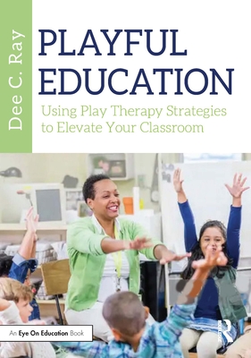Playful Education: Using Play Therapy Strategies to Elevate Your Classroom - Ray, Dee C
