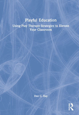 Playful Education: Using Play Therapy Strategies to Elevate Your Classroom - Ray, Dee C