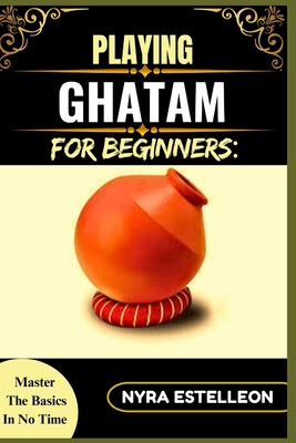 Playing Ghatam for Beginners: MASTER THE BASICS IN NO TIME: A Step-by-Step Guide to Traditional South Indian Pot Percussion for Aspiring Musicians - Estelleon, Nyra