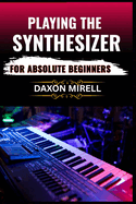 Playing the Synthesizer for Absolute Beginners: A Step-by-Step Guide to Mastering Sounds, Keys, and Effects Even If You've Never Touched a Synth Before