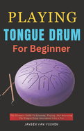 Playing Tongue Drum for Beginners: The Ultimate Guide To Learning, Playing, And Mastering The Tongue Drum Instrument Like A Pro