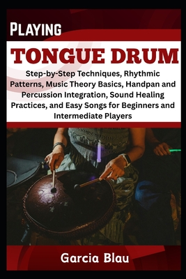 Playing Tongue Drum: Step-by-Step Techniques, Rhythmic Patterns, Music Theory Basics, Handpan and Percussion Integration, Sound Healing Practices, and Easy Songs for Beginners and Intermediate Player - Blau, Garcia