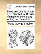 Plays and Poems Written by T. Smollett, M.D: With Memoirs of the Life and Writings of the Author (Classic Reprint)