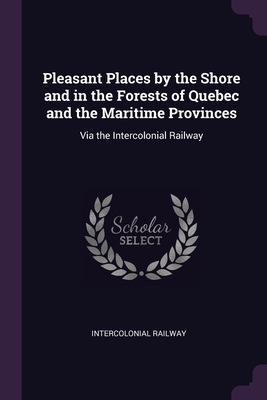 Pleasant Places by the Shore and in the Forests of Quebec and the Maritime Provinces: Via the Intercolonial Railway - Intercolonial Railway (Creator)