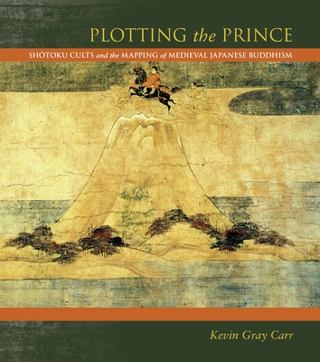 Plotting the Prince: Shotoku Cults and the Mapping of Medieval Japanese Buddhism - Carr, Kevin Gray