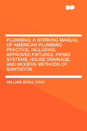 Plumbing: A Working Manual of American Plumbing Practice, Including Approved Fixtures, Piping Systems, House Drainage, and Modern Methods of Sanitation (Classic Reprint)