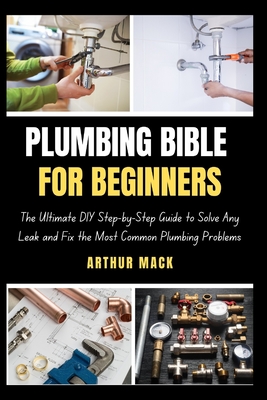 Plumbing Bible for Beginners: The Ultimate DIY Step-by-Step Guide to Solve Any Leak and Fix the Most Common Plumbing Problems - Mack, Arthur