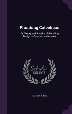 Plumbing Catechism: Or, Theory and Practice of Plumbing Design in Question and Answer - Ball, Charles B