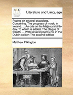 Poems on Several Occasions. Containing, the Progress of Music in Ireland. ... an Ode on His Majesty's Birth-Day. to Which Is Added, the Plague of Wealth, ... with Several Poems Not in the Dublin Edition the Second Edition