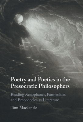 Poetry and Poetics in the Presocratic Philosophers: Reading Xenophanes, Parmenides and Empedocles as Literature - Mackenzie, Tom
