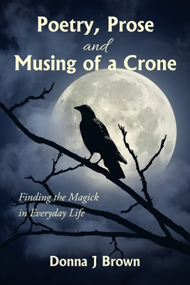 Poetry, Prose and Musing of a Crone: Finding the Magick in Everyday Life - Brown, Donna J