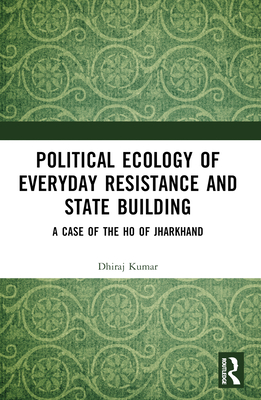 Political Ecology of Everyday Resistance and State Building: A Case of the Ho of Jharkhand - Kumar, Dhiraj