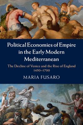 Political Economies of Empire in the Early Modern Mediterranean: The Decline of Venice and the Rise of England, 1450-1700 - Fusaro, Maria