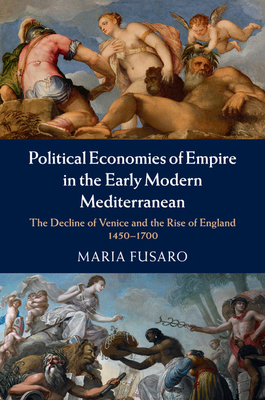 Political Economies of Empire in the Early Modern Mediterranean: The Decline of Venice and the Rise of England, 1450-1700 - Fusaro, Maria