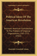 Political Ideas Of The American Revolution: Britannic-American Contributions To The Problem Of Imperial Organization, 1765-1775 (1922)