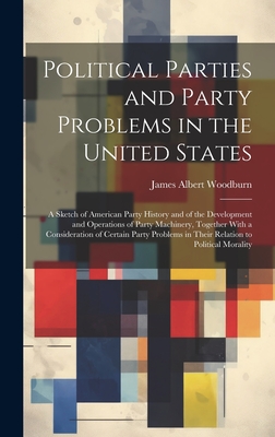 Political Parties and Party Problems in the United States; a Sketch of American Party History and of the Development and Operations of Party Machinery, Together With a Consideration of Certain Party Problems in Their Relation to Political Morality - Woodburn, James Albert
