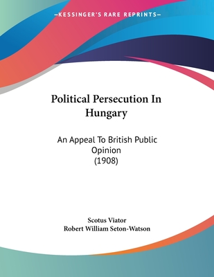 Political Persecution in Hungary: An Appeal to British Public Opinion (1908) - Viator, Scotus, and Seton-Watson, Robert William