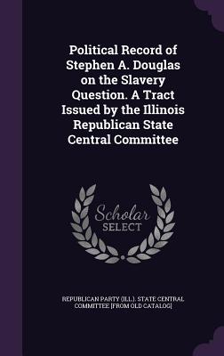Political Record of Stephen A. Douglas on the Slavery Question. A Tract Issued by the Illinois Republican State Central Committee - Republican Party (Ill ) State Central C (Creator)