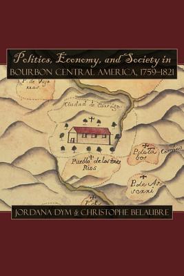 Politics, Economy, and Society in Bourbon Central America, 1759-1821 - Dym, Jordana (Editor), and Belaubre, Christophe (Editor)