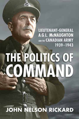 Politics of Command: Lieutenant-General A.G.L. McNaughton and the Canadian Army, 1939-1943 - Rickard, John Nelson