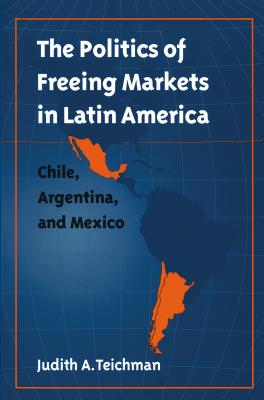 Politics of Freeing Markets in Latin America: Chile, Argentina, and Mexico - Teichman, Judith A