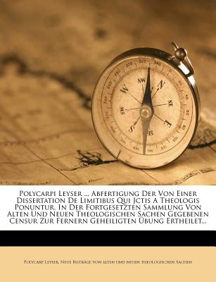 Polycarpi Leyser ... Abfertigung Der Von Einer Dissertation de Limitibus Qui Jctis a Theologis Ponuntur, in Der Fortgesetzten Sammlung Von Alten Und Neuen Theologischen Sachen Gegebenen Censur Zur Fernern Geheiligten Ubung Ertheilet - Leyser, Polycarp, and Neue Beitrage Von Alten Und Neuen Theo (Creator)