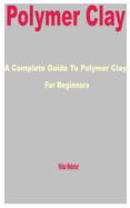 Polymer Clay: A Complete Guide to Polymer Clay for Beginners